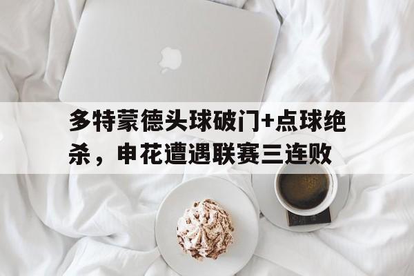 多特蒙德头球破门+点球绝杀，申花遭遇联赛三连败多特蒙德状态火爆锁定德甲半程冠军,全队身价首破5亿